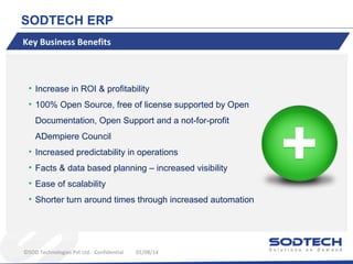 SODTECH ERP
Key Business Benefits

• Increase in ROI & profitability
• 100% Open Source, free of license supported by Open
Documentation, Open Support and a not-for-profit
ADempiere Council
• Increased predictability in operations
• Facts & data based planning – increased visibility
• Ease of scalability
• Shorter turn around times through increased automation

©SOD Technologies Pvt Ltd. Confidential

01/08/14

 