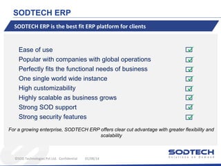 SODTECH ERP
SODTECH ERP is the best fit ERP platform for clients

Ease of use
Popular with companies with global operations
Perfectly fits the functional needs of business
One single world wide instance
High customizability
Highly scalable as business grows
Strong SOD support
Strong security features










For a growing enterprise, SODTECH ERP offers clear cut advantage with greater flexibility and
scalability

©SOD Technologies Pvt Ltd. Confidential

01/08/14

 