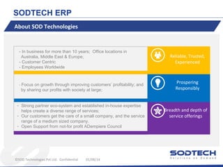 SODTECH ERP
About SOD Technologies

- In business for more than 10 years; Office locations in
Australia, Middle East & Europe;
- Customer Centric
- Employees Worldwide

- Focus on growth through improving customers’ profitability; and
by sharing our profits with society at large;
- Strong partner eco-system and established in-house expertise
helps create a diverse range of services;
- Our customers get the care of a small company, and the service
range of a medium sized company.
- Open Support from not-for profit ADempiere Council

©SOD Technologies Pvt Ltd. Confidential

01/08/14

Reliable, Trusted,
Experienced

Prospering
Responsibly

Breadth and depth of
service offerings

 