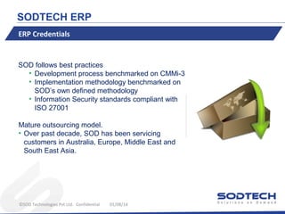 SODTECH ERP
ERP Credentials

SOD follows best practices
• Development process benchmarked on CMMi-3
• Implementation methodology benchmarked on
SOD’s own defined methodology
• Information Security standards compliant with
ISO 27001
Mature outsourcing model.
• Over past decade, SOD has been servicing
customers in Australia, Europe, Middle East and
South East Asia.

©SOD Technologies Pvt Ltd. Confidential

01/08/14

 
