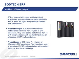 SODTECH ERP
And best of breed people

SOD is powered with a team of highly trained,
experienced and motivated consultants certified in
APICS, PMP, Six sigma and possesses different
ERP certifications.
• Project Managers of SOD are PMP certified
professionals with more than 10 years of ERP
experience. They have been a part of more than 15
ERP implementations with excellent knowledge on
all aspects of ERP implementations.
• Project Leads of SOD have 7 – 10 years of
ADempiere ERP experience. They have been a part
of more than 10 ERP implementations with excellent
functional & technical knowledge.

©SOD Technologies Pvt Ltd. Confidential

01/08/14

 