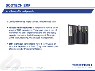 SODTECH ERP
And best of breed people

SOD is powered by highly trained, experienced staff
• Functional consultants of ADempiere have 5 to 10
years of ERP experience. They have been a part of
more than 10 ERP implementations and are highly
experienced in the field of Management, Finance,
CRM, Manufacturing, Warehouse management.
• ERP technical consultants have 5 to 10 years of
technical experience in Java. They have been a part
of numerous ERP implementations.

©SOD Technologies Pvt Ltd. Confidential

01/08/14

 