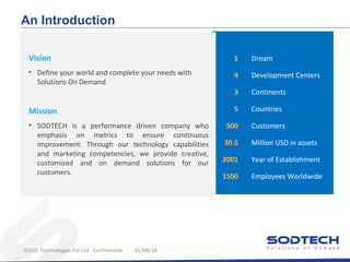 An Introduction
Vision

1

Dream

• Define your world and complete your needs with
Solutions On Demand

4

Development Centers

3

Continents

5

Countries

Mission
• SODTECH is a performance driven company who
emphasis on metrics to ensure continuous
improvement. Through our technology capabilities
and marketing competencies, we provide creative,
customized and on demand solutions for our
customers.

©SOD Technologies Pvt Ltd. Confidential

01/08/14

500

Customers

30.5

Million USD in assets

2001

Year of Establishment

1500

Employees Worldwide

 