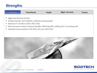 Strengths
Financials
Financials

•
•
•
•
•

Track Record

People

Mgmt. Structure

Aggressive Revenue Growth
Strong Financials: Zero liabilities, sufficient working capital
Revenue of 5.8 million USD in 2011-2012
Revenue source analysis: Outsourcing-40%, offshoring-30%, staffing 15%, IT consulting 15%
Expected revenue growth of 30-35% in the year 2012-2013

©SOD Technologies Pvt Ltd. Confidential

01/08/14

Process

 