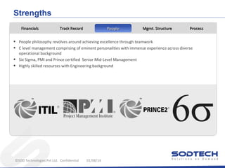 Strengths
Financials

•
•
•
•

Track Record

People

Mgmt. Structure

Process

People philosophy revolves around achieving excellence through teamwork
C level management comprising of eminent personalities with immense experience across diverse
operational background
Six Sigma, PMI and Prince certified Senior Mid-Level Management
Highly skilled resources with Engineering background

©SOD Technologies Pvt Ltd. Confidential

01/08/14

 