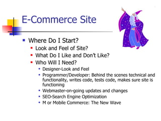 E-Commerce Site Where Do I Start?  Look and Feel of Site? What Do I Like and Don’t Like?  Who Will I Need? Designer-Look and Feel Programmer/Developer: Behind the scenes technical and functionality, writes code, tests code, makes sure site is functioning Webmaster-on-going updates and changes SEO-Search Engine Optimization M or Mobile Commerce: The New Wave  