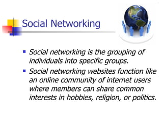 Social Networking Social networking is the grouping of individuals into specific groups. Social networking websites function like an online community of internet users where members can share common interests in hobbies, religion, or politics.  