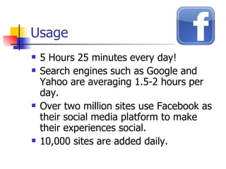 Usage 5 Hours 25 minutes every day! Search engines such as Google and Yahoo are averaging 1.5-2 hours per day.  Over two million sites use Facebook as their social media platform to make their experiences social.  10,000 sites are added daily.  