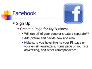 Facebook Sign Up Create a Page for My Business Will run off of your page or create a separate** Add picture and decide how and who Make sure you have links to your FB page on your email newsletters, home page of your site advertising, and other correspondence.  
