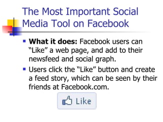 The Most Important Social Media Tool on Facebook  What it does:  Facebook users can “Like” a web page, and add to their newsfeed and social graph.  Users click the “Like” button and create a feed story, which can be seen by their friends at Facebook.com.  