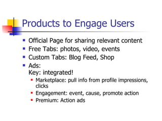 Products to Engage Users Official Page for sharing relevant content Free Tabs: photos, video, events Custom Tabs: Blog Feed, Shop Ads:  Key: integrated!  Marketplace: pull info from profile impressions, clicks Engagement: event, cause, promote action Premium: Action ads  