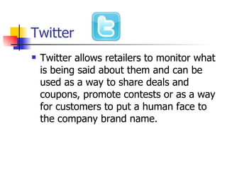 Twitter Twitter allows retailers to monitor what is being said about them and can be used as a way to share deals and coupons, promote contests or as a way for customers to put a human face to the company brand name.  