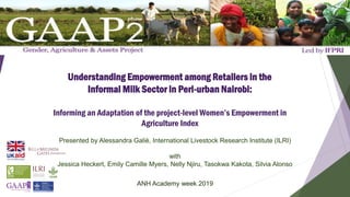 Understanding Empowerment among Retailers in the
Informal Milk Sector in Peri-urban Nairobi:
Informing an Adaptation of the project-level Women’s Empowerment in
Agriculture Index
Presented by Alessandra Galiè, International Livestock Research Institute (ILRI)
with
Jessica Heckert, Emily Camille Myers, Nelly Njiru, Tasokwa Kakota, Silvia Alonso
ANH Academy week 2019
 