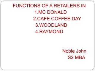 FUNCTIONS OF A RETAILERS IN
1.MC DONALD
2.CAFE COFFEE DAY
3.WOODLAND
4.RAYMOND
Noble John
S2 MBA
 