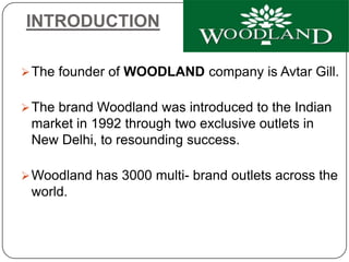 INTRODUCTION
The founder of WOODLAND company is Avtar Gill.
The brand Woodland was introduced to the Indian
market in 1992 through two exclusive outlets in
New Delhi, to resounding success.
Woodland has 3000 multi- brand outlets across the
world.
 