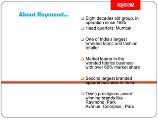About Raymond…
 Eight decades old group, in
operation since 1925
 Head quarters: Mumbai
 One of India's largest
branded fabric and fashion
retailer
 Market leader in the
worsted fabrics business
with over 60% market share
 Second largest branded
apparel business in India
 Owns prestigious award
winning brands like
Raymond, Park
Avenue, Colorplus , Parx
 