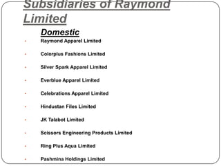 Subsidiaries of Raymond
Limited
Domestic
• Raymond Apparel Limited
• Colorplus Fashions Limited
• Silver Spark Apparel Limited
• Everblue Apparel Limited
• Celebrations Apparel Limited
• Hindustan Files Limited
• JK Talabot Limited
• Scissors Engineering Products Limited
• Ring Plus Aqua Limited
• Pashmina Holdings Limited
 