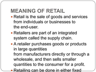 MEANING OF RETAIL
 Retail is the sale of goods and services
from individuals or businesses to
the end-user.
 Retailers are part of an integrated
system called the supply chain.
 A retailer purchases goods or products
in large quantities
from manufacturers directly or through a
wholesale, and then sells smaller
quantities to the consumer for a profit.
 Retailing can be done in either fixed
 