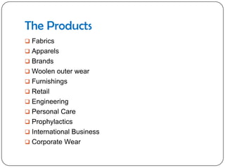 The Products
 Fabrics
 Apparels
 Brands
 Woolen outer wear
 Furnishings
 Retail
 Engineering
 Personal Care
 Prophylactics
 International Business
 Corporate Wear
 
