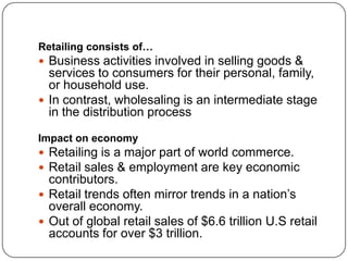 Retailing consists of…
 Business activities involved in selling goods &
services to consumers for their personal, family,
or household use.
 In contrast, wholesaling is an intermediate stage
in the distribution process
Impact on economy
 Retailing is a major part of world commerce.
 Retail sales & employment are key economic
contributors.
 Retail trends often mirror trends in a nation’s
overall economy.
 Out of global retail sales of $6.6 trillion U.S retail
accounts for over $3 trillion.
 