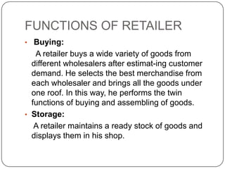 FUNCTIONS OF RETAILER
• Buying:
A retailer buys a wide variety of goods from
different wholesalers after estimat-ing customer
demand. He selects the best merchandise from
each wholesaler and brings all the goods under
one roof. In this way, he performs the twin
functions of buying and assembling of goods.
• Storage:
A retailer maintains a ready stock of goods and
displays them in his shop.
 