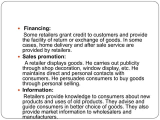  Financing:
Some retailers grant credit to customers and provide
the facility of return or exchange of goods. In some
cases, home delivery and after sale service are
provided by retailers.
 Sales promotion:
A retailer displays goods. He carries out publicity
through shop decoration, window display, etc. He
maintains direct and personal contacts with
consumers. He persuades consumers to buy goods
through personal selling.
 Information:
Retailers provide knowledge to consumers about new
products and uses of old products. They advise and
guide consumers in better choice of goods. They also
provide market information to wholesalers and
manufacturers.
 