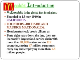 CDonald’s Introduction
 McDonald’s is the global fast food giant.
 Founded in 15 may 1940 in
CALIFORNIA .
 FOUNDERS –RICHARD AND
MAURICE MACDONALDS.
 Headquarters-oak brook ,illiona us.
 Forty eight years down the line, they are
the world’s largest food-service chain with
more than 31,000 restaurants in 119
countries, serving 47 million customers
every day and employing more than 1.5
million people.
 