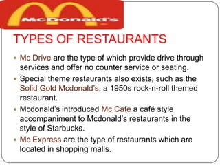 TYPES OF RESTAURANTS
 Mc Drive are the type of which provide drive through
services and offer no counter service or seating.
 Special theme restaurants also exists, such as the
Solid Gold Mcdonald’s, a 1950s rock-n-roll themed
restaurant.
 Mcdonald’s introduced Mc Cafe a café style
accompaniment to Mcdonald’s restaurants in the
style of Starbucks.
 Mc Express are the type of restaurants which are
located in shopping malls.
 