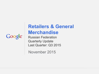 Google Confidential and Proprietary 1Google Confidential and Proprietary 1
Retailers & General
Merchandise
Russian Federation
Quarterly Update
Last Quarter: Q3 2015
November 2015
 