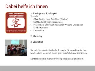 Dabei helfe ich Ihnen
1. Trainings und Schulungen
Vorteile:
• CTW Quality Host Zertifikat (2 Jahre)
• Sichtbarkeit Ihres Engagements
• Präsenz auf COTRIs chinesischer Website und Social
Media Kanälen
• Kenntnisse
2. Marketing
3. Consulting
Sie möchte eine individuelle Strategie für den chinesischen
Markt, dann stehe ich Ihnen gern persönlich zur Verführung.
Kontaktieren Sie mich: berenice.pendzialek@gmail.com
 