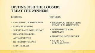 DISTINGUISH THE LOOSERS
TREAT THE WINNERS
LOOSERS

WINNERS

▪ ESTABLISH TURNOVER RENT

▪ BRAND CO-OPERATION
IN MALL MARKETING

▪ PERIODIC REVIEWS
▪ SURVEYS AND INTELLIGENCE
▪ HUMAN RESOURCES
▪ ACT AS PARTNER
▪ RE-NEGOTIATE LEASE
▪ END THE LEASE
RETAIL VISION LTD ISTANBUL

▪ INTRODUCE NEW
FORMATS
▪ PROVIDE INCENTIVES
▪ RE-FIT-OUT
ALLOWANCES

15.10.2013

16

 
