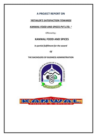 A PROJECT REPORT ON
“RETAILER’S SATISFACTION TOWARDS
KANWAL FOOD AND SPICES PVT.LTD. ”
Offered by:
KANWAL FOOD AND SPICES
In partial fulfillment for the award
Of
THE BACHOLERS OF BUSINESS ADMINSTRATION
 