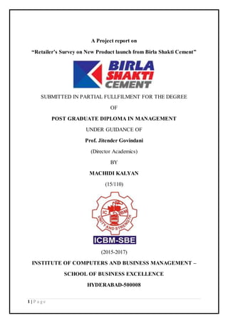 1 | P a g e
A Project report on
“Retailer’s Survey on New Product launch from Birla Shakti Cement”
SUBMITTED IN PARTIAL FULLFILMENT FOR THE DEGREE
OF
POST GRADUATE DIPLOMA IN MANAGEMENT
UNDER GUIDANCE OF
Prof. Jitender Govindani
(Director Academics)
BY
MACHIDI KALYAN
(15/110)
(2015-2017)
INSTITUTE OF COMPUTERS AND BUSINESS MANAGEMENT –
SCHOOL OF BUSINESS EXCELLENCE
HYDERABAD-500008
 