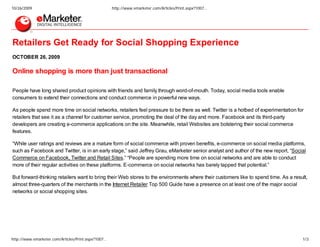 10/26/2009                                           http://www.emarketer.com/Articles/Print.aspx?1007…




Retailers Get Ready for Social Shopping Experience
OCTOBER 26, 2009

Online shopping is more than just transactional

People have long shared product opinions with friends and family through word-of-mouth. Today, social media tools enable
consumers to extend their connections and conduct commerce in powerful new ways.

As people spend more time on social networks, retailers feel pressure to be there as well. Twitter is a hotbed of experimentation for
retailers that see it as a channel for customer service, promoting the deal of the day and more. Facebook and its third-party
developers are creating e-commerce applications on the site. Meanwhile, retail Websites are bolstering their social commerce
features.

“While user ratings and reviews are a mature form of social commerce with proven benefits, e-commerce on social media platforms,
such as Facebook and Twitter, is in an early stage,” said Jeffrey Grau, eMarketer senior analyst and author of the new report, “Social
Commerce on Facebook, Twitter and Retail Sites.” “People are spending more time on social networks and are able to conduct
more of their regular activities on these platforms. E-commerce on social networks has barely tapped that potential.”

But forward-thinking retailers want to bring their Web stores to the environments where their customers like to spend time. As a result,
almost three-quarters of the merchants in the Internet Retailer Top 500 Guide have a presence on at least one of the major social
networks or social shopping sites.




http://www.emarketer.com/Articles/Print.aspx?1007…                                                                                   1/3
 
