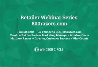 Retailer Webinar Series:
800razors.com
Phil Masiello – Co-Founder & CEO, 800razors.com
Caroline Riddle- Partner Marketing Manager - Windsor Circle
Matthew Ramos – Director, Customer Success - WhatCounts
 