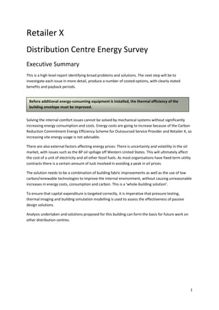Retailer X
Distribution Centre Energy Survey
Executive Summary
This is a high level report identifying broad problems and solutions. The next step will be to
investigate each issue in more detail, produce a number of costed options, with clearly stated
benefits and payback periods.


 Before additional energy-consuming equipment is installed, the thermal efficiency of the
 building envelope must be improved.


Solving the internal comfort issues cannot be solved by mechanical systems without significantly
increasing energy consumption and costs. Energy costs are going to increase because of the Carbon
Reduction Commitment Energy Efficiency Scheme for Outsourced Service Provider and Retailer X, so
increasing site energy usage is not advisable.

There are also external factors affecting energy prices: There is uncertainty and volatility in the oil
market, with issues such as the BP oil spillage off Western United States. This will ultimately affect
the cost of a unit of electricity and all other fossil fuels. As most organisations have fixed term utility
contracts there is a certain amount of luck involved in avoiding a peak in oil prices.

The solution needs to be a combination of building fabric improvements as well as the use of low
carbon/renewable technologies to improve the internal environment, without causing unreasonable
increases in energy costs, consumption and carbon. This is a ‘whole-building solution’.

To ensure that capital expenditure is targeted correctly, it is imperative that pressure testing,
thermal imaging and building simulation modelling is used to assess the effectiveness of passive
design solutions.

Analysis undertaken and solutions proposed for this building can form the basis for future work on
other distribution centres.




                                                                                                          1
 