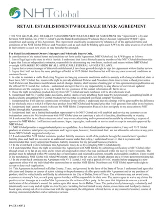 RETAIL ESTABLISHMENT/WHOLESALE BUYER AGREEMENT

THIS NHT GLOBAL, INC. RETAIL ESTABLISHMENT/WHOLESALE BUYER AGREEMENT (the “Agreement”) is by and
between NHT Global, Inc. (“NHT Global”) and the Retail Establishment/Wholesale Buyer Account Applicant (“R/WB”) upon
completion and signing of this Agreement. This Agreement specifically incorporates by reference all of the applicable terms and
conditions of the NHT Global Policies and Procedures and as such shall be binding upon each R/WB to the same extent as if set forth
in their entirety as such now exists or may hereafter be amended.

For Retail Establishment Owners/Managers and Wholesale Buyers Only.
In consideration of the mutual terms and conditions set forth in this Agreement, NHT Global and the R/WB agree as follows:
1. I am of legal age in the state in which I reside. I understand that I am a limited capacity member of the NHT Global distributorship.
I agree that I am an independent contractor, responsible for determining my own hours, methods and means without NHT Global
oversight AND AGREE TO ABIDE BY ALL APPLICABLE FEDERAL AND STATE LAWS.
2. I agree that as owner/manager of this retail establishment, I have been granted the right to sign this Agreement without further review.
3. I agree that I will not have the same privileges afforded to NHT Global distributors but will have my own terms and conditions as
contained herein.
4. In order to maintain a viable Marketing Program in changing economic conditions and/or to comply with changes to federal, state or
local laws, NHT Global, Inc. reserves the right to provide additional Policies and Procedures from time to time without prior notice.
Such Policies and Procedures modifications and all changes thereto, shall become a binding part of this agreement upon publication on
the official NHT Global, Inc. website. I understand and agree that it is my responsibility to stay abreast of current and updated
information and the company is in no way liable for my ignorance of the correct information if I fail to do so.
5. I have the right to purchase product directly from NHT Global and such purchases will be at a wholesale level.
6. I understand that NHT Global makes no claims, and no claims of any kind have been made by me personally, concerning health or
medical claims concerning NHT Global products beyond what is contained in official company literature.
7. I understand that I will earn no commissions or bonuses for my efforts. I understand that my earnings will be generated by the difference
in the wholesale price at which I will purchase product from NHT Global and the retail price that I will generate from sales in my business.
8. I understand that I cannot recruit or discuss the NHT Global Compensation Plan as it does not apply to my association to NHT
Global through this Agreement only.
9. I understand that I am a limited independent representative for NHT Global and will establish and service my customers as an
independent contractor. My involvement with NHT Global does not constitute a sale of a franchise, distributorship or security.
10. I understand that in an effort to increase sales I may create advertising and/or promotional materials by submitting a request of
approval to NHT Global. I will not use trade names, logos, copyrights, trademarks or service marks except in materials approved by
NHT Global.
11. NHT Global provides a suggested retail price as a guideline. As a limited independent representative, I may sell NHT Global
products at whatever retail price my customers and I agree upon, however, I understand that I am not allowed to advertise at any price
below NHT Global's suggested retail price.
12. I understand that NHT Global maintains product liability insurance on all of its products through the manufacturer’s product
liability plan, and that I am covered as an additional insured under that policy. I understand however, that it is prudent and
recommended that I carry appropriate business liability insurance for my personal business practices.
13. In the event that I wish to terminate this Agreement, I may do so by contacting NHT Global directly.
14. I understand that I have the right to terminate this Agreement with NHT Global by submitting notification to NHT Global either
through email or by fax at any time and to return all unopened inventory that was purchased within the last 12 (twelve) months. The
product must be returned within 90 (ninety) days of notification and received in current, reusable and resalable condition. Upon receipt
of the merchandise NHT Global will refund 90 (ninety) percent of the net cost, less freight charges and a 10 (ten) percent restocking fee.
15. In the event that I terminate my Agreement with NHT Global, I will wait a period of 6 (six) months before engaging in a new
Agreement either with the individual who sponsored me or another NHT Global Distributor and NHT Global reserves the right to
accept or deny such Application.
16. This Agreement is performed in Dallas County, Texas, and governed by the laws of the State of Texas. I understand and agree that
all claims and disputes or causes of action relating to the performance of either party under this Agreement and/or my purchase of
product, shall be settled totally and finally by arbitration in the City of Dallas, State of Texas. The arbitrators may not award costs,
expenses or attorney’s fees, as each party agrees that they will be responsible for their own. The parties agree to waive any claims for
punitive or tort damages as a result of this Agreement or the actions of their party. In the event that litigation is necessary to seek
ratification of the arbitrator’s award, the parties agree that venue lies in Dallas, Texas. The parties hereby knowingly, voluntarily and
intentionally waive any and all rights to a trial by jury (including but not limited to any claims, cross claims and third party claims)
based upon, arising out of or in connection with the Agreement, the obligations referred herein, or any counsel of conduct, course of
dealing, statements (whether oral or written) or actions.




PAGE 1 OF 2
 