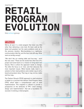 SNAPSHOT

RETAIL
PROGRAM
EVOLUTION
thecarlsongroup

FORWARD
We’ve all seen it: a retail program that does very little
other than delivering a new look. It’s been sold as the
latest and greatest, but the same problems exist as in
the previous iteration. Merchandising is a nightmare,
communication falls flat, and the face outs still sag. What
went so terribly wrong?
“We don’t like our existing table and four-way - we’d
like new ones.” These are the words that often kick off a
project and send teams on a mission to bring back new
fixtures. Here is where the approach needs to change.
Too often the focus is on ‘new’, and that obscures the
more important issues. What brands really need is a
solution to their retail problems and a better way to tell a
brand and product story. That may or may not be a table
and four-way.
The Carlson Group’s (TCG) approach to retail solutions
is based on a process that delivers Total Program Value
(TPV), which takes a comprehensive view of retail
implementation. This snapshot is offered to provide a
perspective on the attributes of TPV –retail strategy,
design and implementation– that set a foundation for
success in evolving a retail program.

1

/6

 