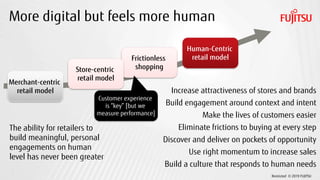 Restricted © 2019 FUJITSU
Frictionless
shopping
More digital but feels more human
Merchant-centric
retail model
Human-Centric
retail model
Store-centric
retail model
Customer experience
is “key” [but we
measure performance]
The ability for retailers to
build meaningful, personal
engagements on human
level has never been greater
Increase attractiveness of stores and brands
Build engagement around context and intent
Make the lives of customers easier
Eliminate frictions to buying at every step
Discover and deliver on pockets of opportunity
Use right momentum to increase sales
Build a culture that responds to human needs
 