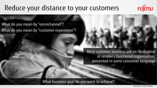 Restricted © 2019 FUJITSU
Reduce your distance to your customers
CC BY 2.0 photo credit: Hernán Piñera https://www.flickr.com/photos/hernanpc/8417046803/
What business goal do you want to achieve?
What do you mean by “omnichannel”?
What do you mean by “customer experience”?
Most customer journeys are an illustration
of retailer’s functional organization,
presented in some consumer language
 