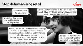 Restricted © 2019 FUJITSU
Stop dehumanizing retail
So how do I serve
the customers?
Listen. A customer comes to the store to obtain a
product. All we need to do is deliver. Any additional
motion or word is waste of time.
What about developing
trust and familiarity so
that they return?
Besides, our marketing will
send them emails and they
can to talk to our chatbot.
(laughs) No, No, No. Limit the amount of energy
required to render safe that brief awkward
interaction with the customer. Just let them go
about their own business.
We have our smartphones, we get social after
the customer has gone.
 