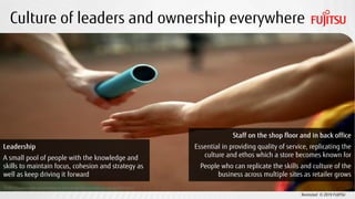 Restricted © 2019 FUJITSU
Culture of leaders and ownership everywhere
CC BY 2.0 photo credit: Nguyen Hung Vu https://www.flickr.com/photos/vuhung/8095592977
Leadership
A small pool of people with the knowledge and
skills to maintain focus, cohesion and strategy as
well as keep driving it forward
Staff on the shop floor and in back office
Essential in providing quality of service, replicating the
culture and ethos which a store becomes known for
People who can replicate the skills and culture of the
business across multiple sites as retailer grows
 