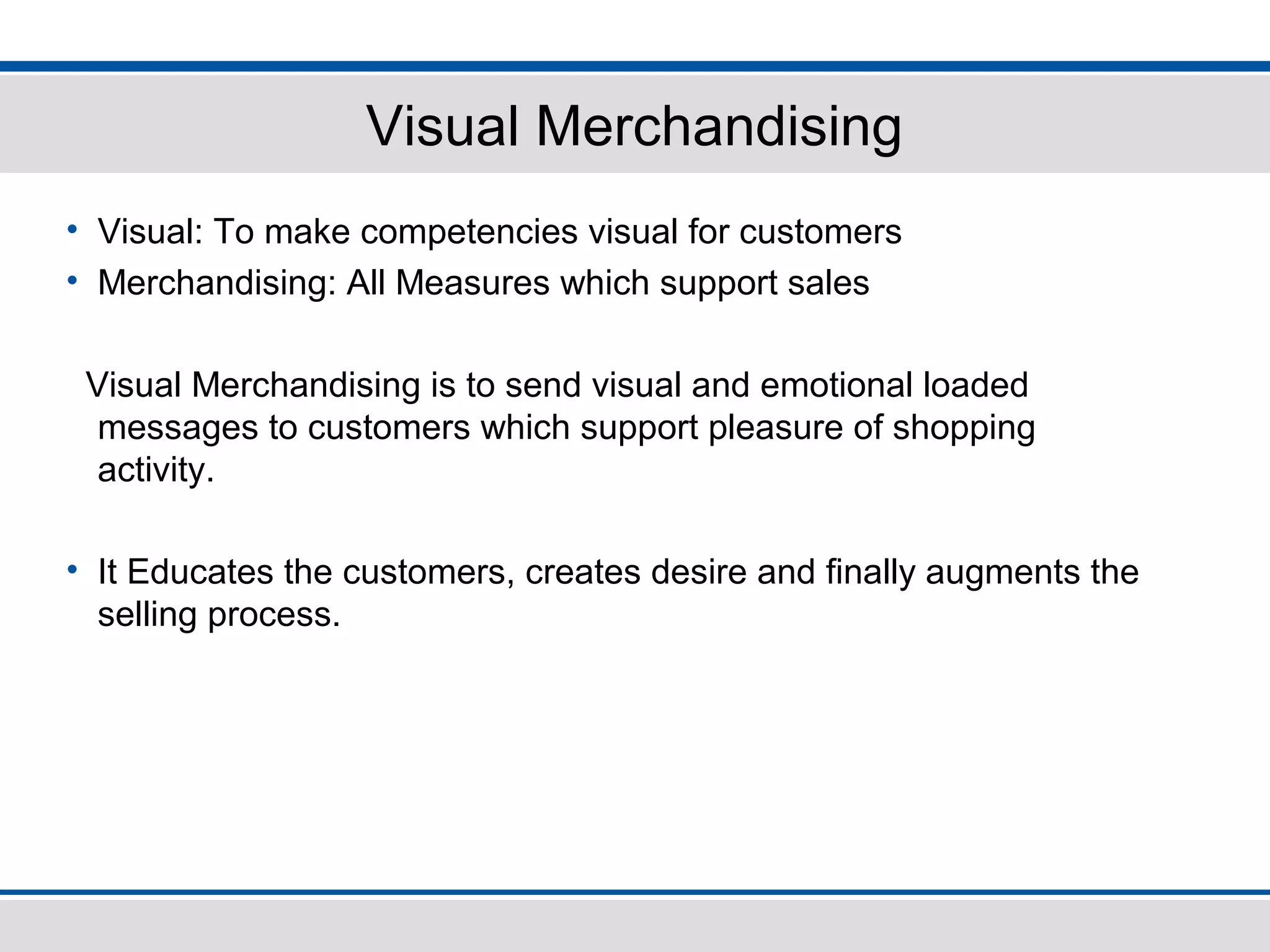 Visual Merchandising
• Visual: To make competencies visual for customers
• Merchandising: All Measures which support sales
Visual Merchandising is to send visual and emotional loaded
messages to customers which support pleasure of shopping
activity.
• It Educates the customers, creates desire and finally augments the
selling process.
 