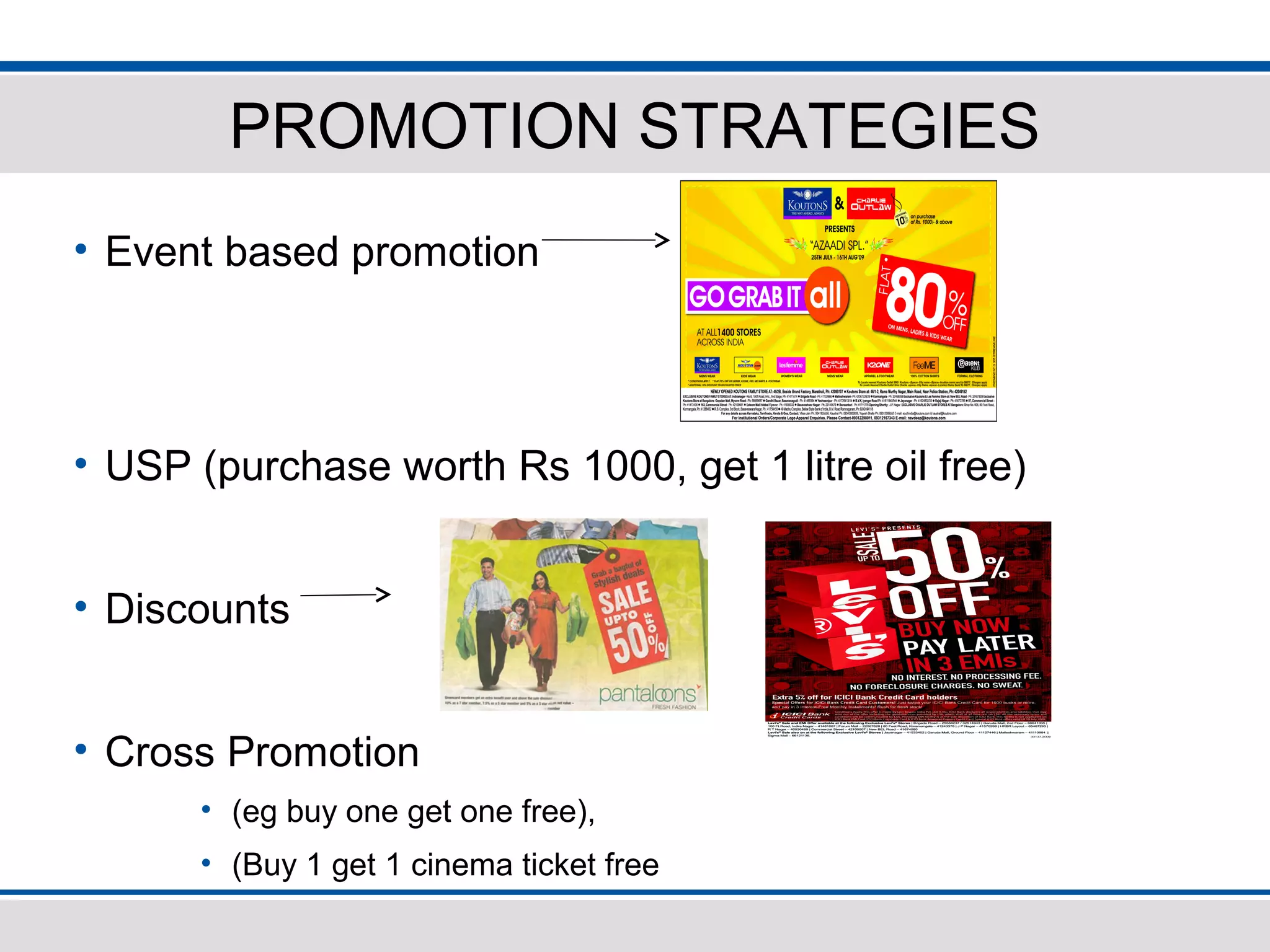 PROMOTION STRATEGIES
• Event based promotion
• USP (purchase worth Rs 1000, get 1 litre oil free)
• Discounts
• Cross Promotion
• (eg buy one get one free),
• (Buy 1 get 1 cinema ticket free
 