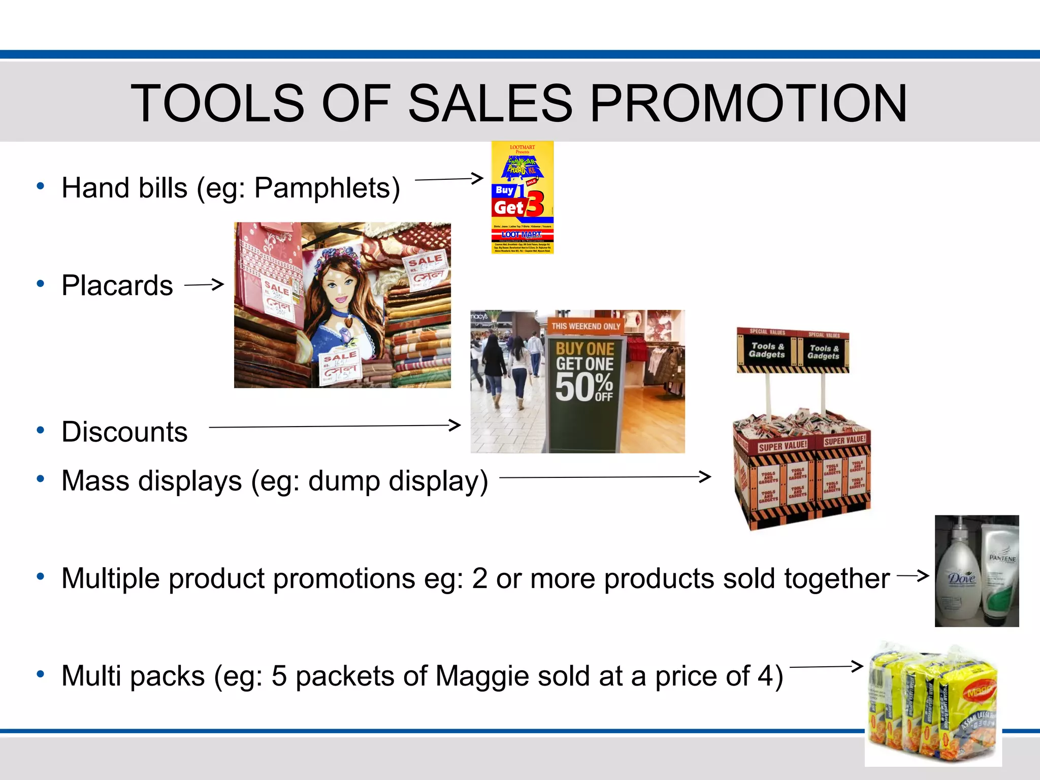 TOOLS OF SALES PROMOTION
• Hand bills (eg: Pamphlets)
• Placards
• Discounts
• Mass displays (eg: dump display)
• Multiple product promotions eg: 2 or more products sold together
• Multi packs (eg: 5 packets of Maggie sold at a price of 4)
 