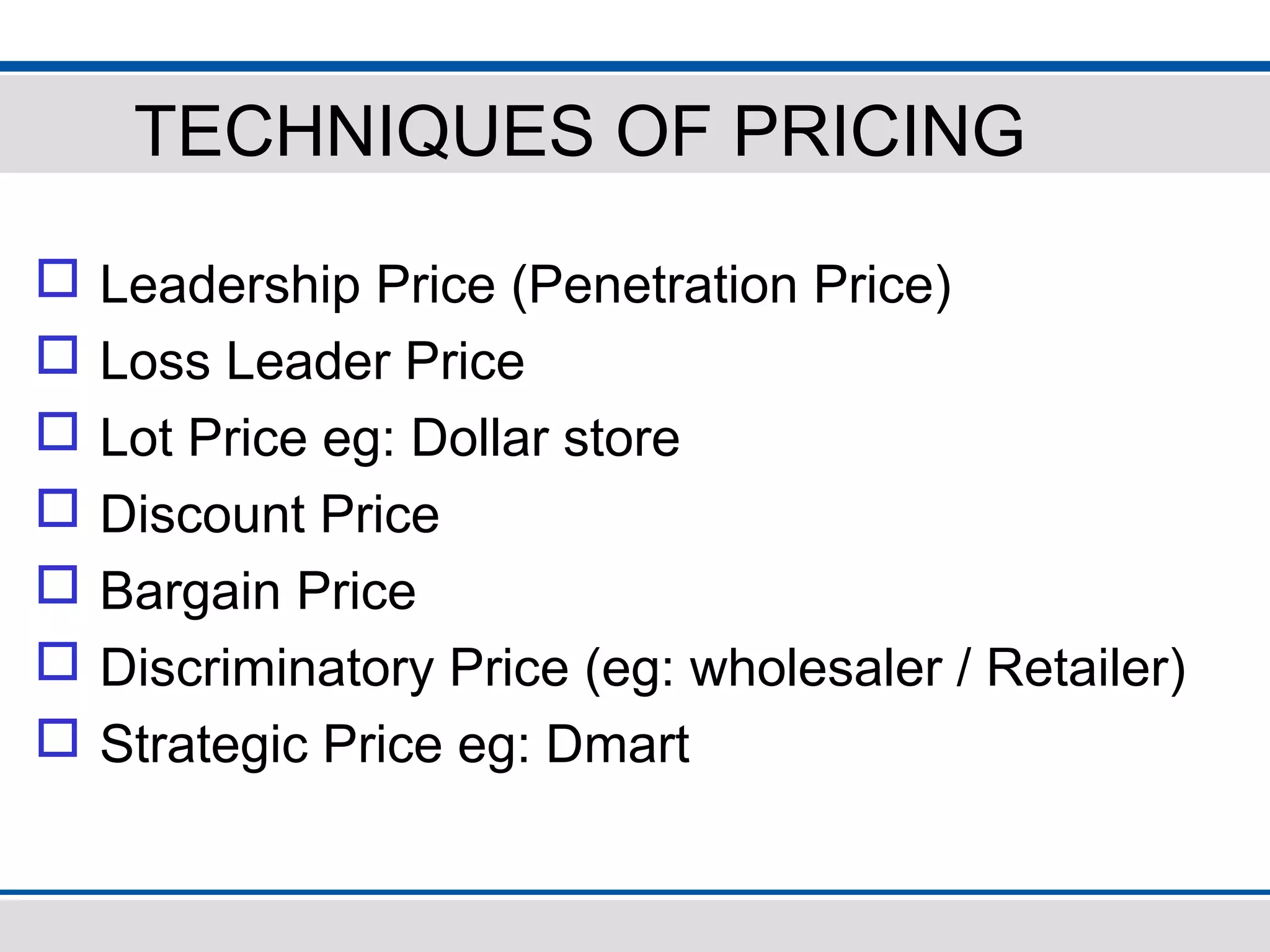 TECHNIQUES OF PRICING
 Leadership Price (Penetration Price)
 Loss Leader Price
 Lot Price eg: Dollar store
 Discount Price
 Bargain Price
 Discriminatory Price (eg: wholesaler / Retailer)
 Strategic Price eg: Dmart
 