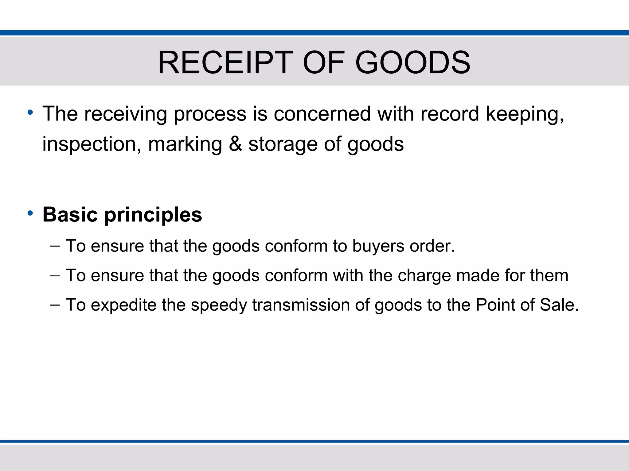 RECEIPT OF GOODS
• The receiving process is concerned with record keeping,
inspection, marking & storage of goods
• Basic principles
– To ensure that the goods conform to buyers order.
– To ensure that the goods conform with the charge made for them
– To expedite the speedy transmission of goods to the Point of Sale.
 