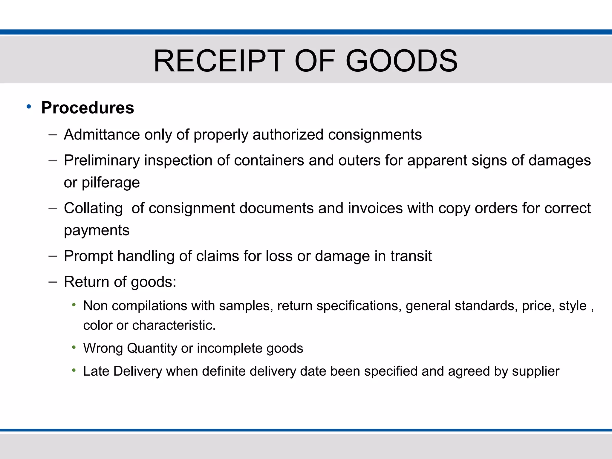 RECEIPT OF GOODS
• Procedures
– Admittance only of properly authorized consignments
– Preliminary inspection of containers and outers for apparent signs of damages
or pilferage
– Collating of consignment documents and invoices with copy orders for correct
payments
– Prompt handling of claims for loss or damage in transit
– Return of goods:
• Non compilations with samples, return specifications, general standards, price, style ,
color or characteristic.
• Wrong Quantity or incomplete goods
• Late Delivery when definite delivery date been specified and agreed by supplier
 