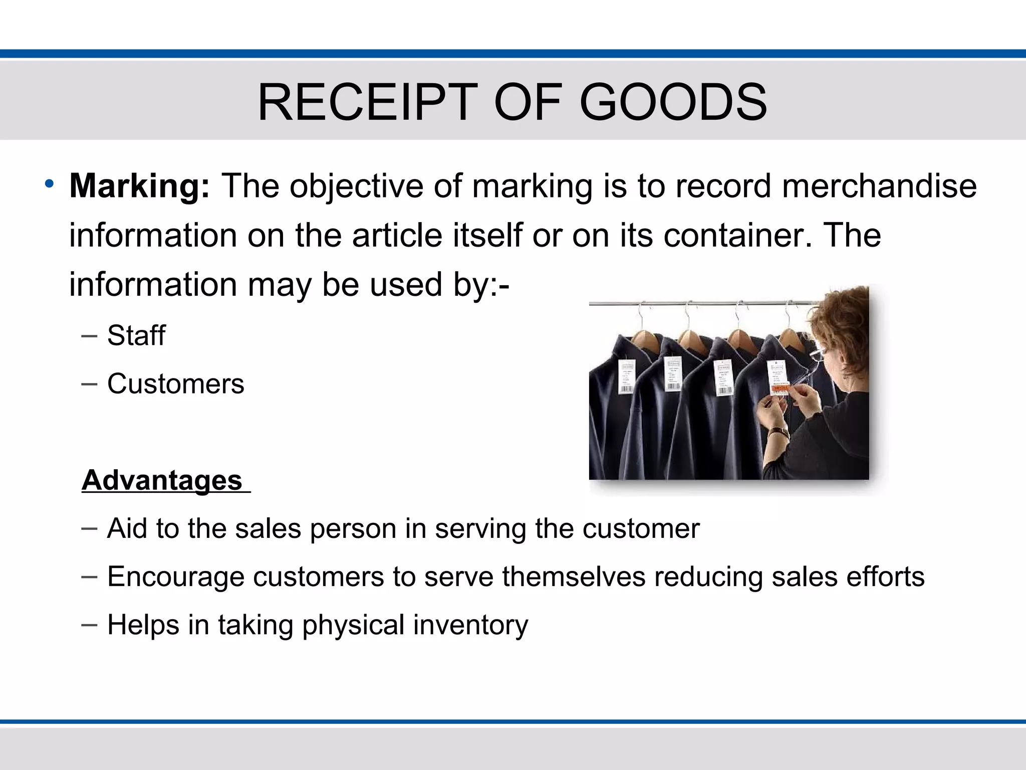 RECEIPT OF GOODS
• Marking: The objective of marking is to record merchandise
information on the article itself or on its container. The
information may be used by:-
– Staff
– Customers
Advantages
– Aid to the sales person in serving the customer
– Encourage customers to serve themselves reducing sales efforts
– Helps in taking physical inventory
 