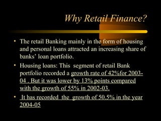 Why Retail Finance?

• The retail Banking mainly in the form of housing
  and personal loans attracted an increasing share of
  banks’ loan portfolio.
• Housing loans: This segment of retail Bank
  portfolio recorded a growth rate of 42%for 2003-
  04 . But it was lower by 13% points compared
  with the growth of 55% in 2002-03.
• It has recorded the growth of 50.5% in the year
  2004-05
                                         10
 
